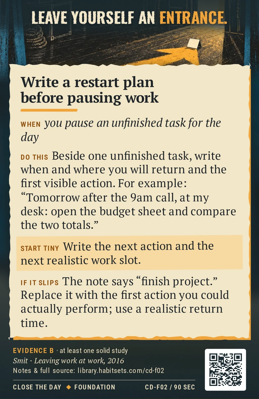 Back of card CD-F02: Write a restart plan before pausing work. When: you pause an unfinished task for the day Do this: Beside one unfinished task, write when and where you will return and the first visible action. For example: "Tomorrow after the 9am call, at my desk: open the budget sheet and compare the two totals." Start tiny: Write the next action and the next realistic work slot.