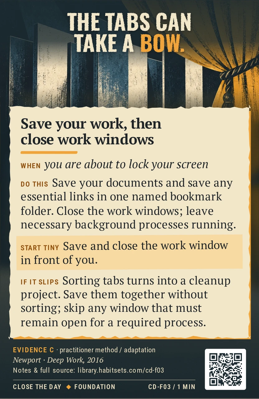 Back of card CD-F03: Save your work, then close work windows. When: you are about to lock your screen Do this: Save your documents and save any essential links in one named bookmark folder. Close the work windows; leave necessary background processes running. Start tiny: Save and close the work window in front of you.
