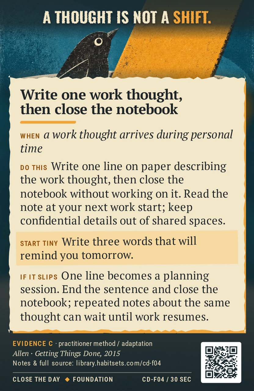 Back of card CD-F04: Write one work thought, then close the notebook. When: a work thought arrives during personal time Do this: Write one line on paper describing the work thought, then close the notebook without working on it. Read the note at your next work start; keep confidential details out of shared spaces. Start tiny: Write three words that will remind you tomorrow.