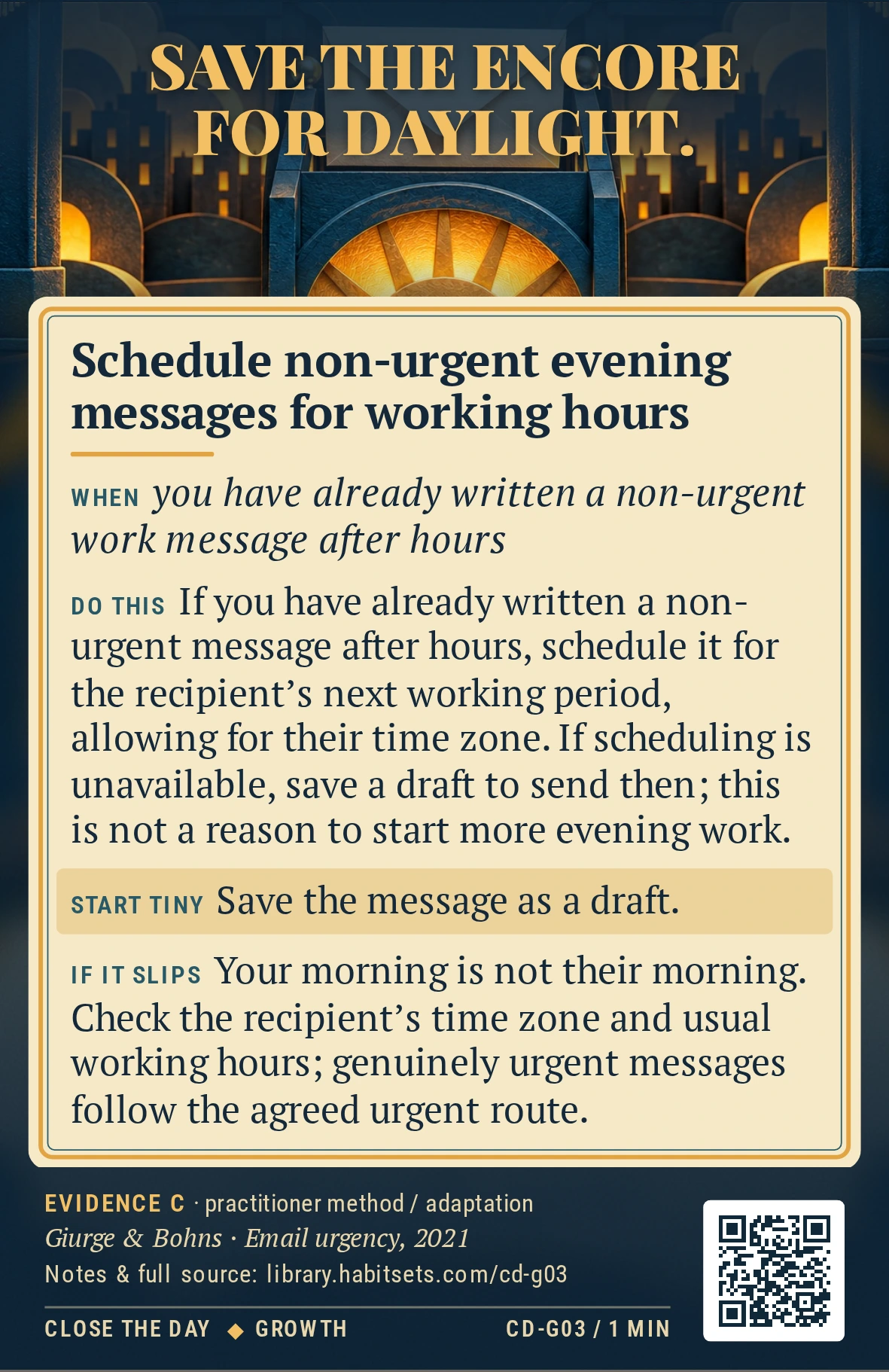 Back of card CD-G03: Schedule non-urgent evening messages for working hours. When: you have already written a non-urgent work message after hours Do this: If you have already written a non-urgent message after hours, schedule it for the recipient's next working period, allowing for their time zone. If scheduling is unavailable, save a draft to send then; this is not a reason to start more evening work. Start tiny: Save the message as a draft.