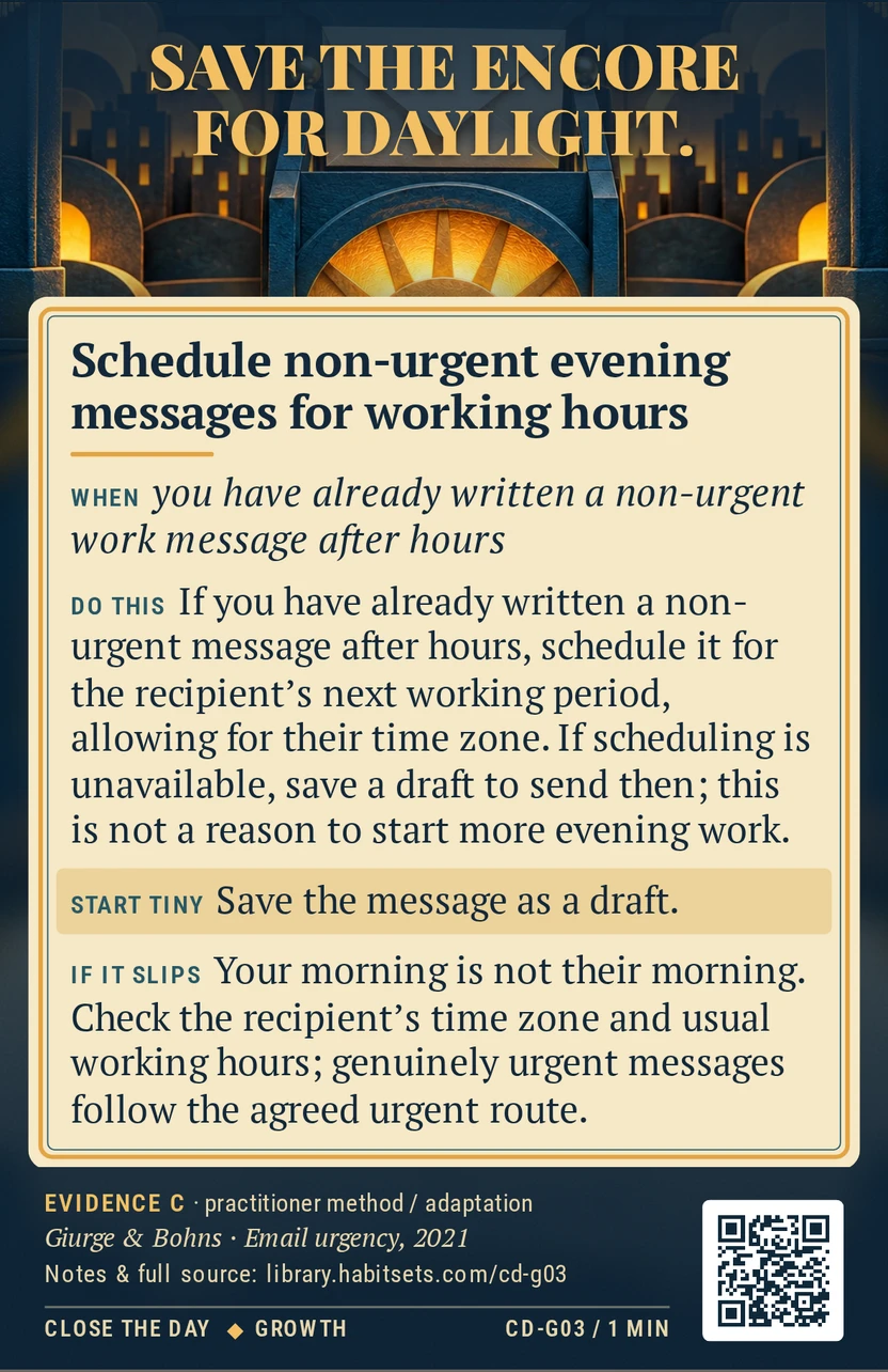 Back of card CD-G03: Schedule non-urgent evening messages for working hours. When: you have already written a non-urgent work message after hours Do this: If you have already written a non-urgent message after hours, schedule it for the recipient's next working period, allowing for their time zone. If scheduling is unavailable, save a draft to send then; this is not a reason to start more evening work. Start tiny: Save the message as a draft.