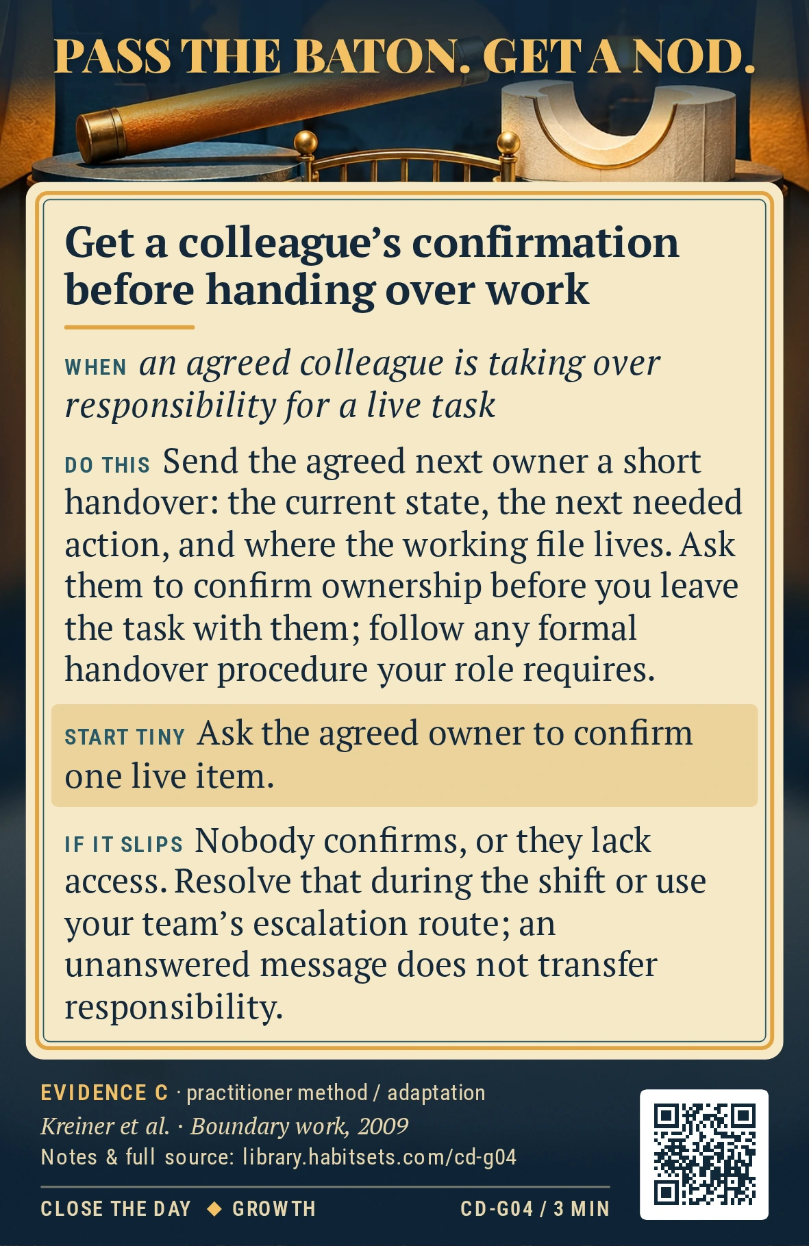 Back of card CD-G04: Get a colleague's confirmation before handing over work. When: an agreed colleague is taking over responsibility for a live task Do this: Send the agreed next owner a short handover: the current state, the next needed action, and where the working file lives. Ask them to confirm ownership before you leave the task with them; follow any formal handover procedure your role requires. Start tiny: Ask the agreed owner to confirm one live item.