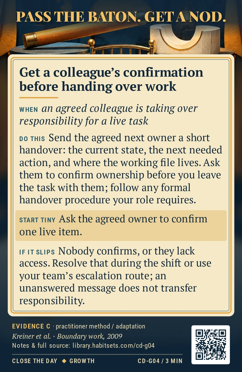 Back of card CD-G04: Get a colleague's confirmation before handing over work. When: an agreed colleague is taking over responsibility for a live task Do this: Send the agreed next owner a short handover: the current state, the next needed action, and where the working file lives. Ask them to confirm ownership before you leave the task with them; follow any formal handover procedure your role requires. Start tiny: Ask the agreed owner to confirm one live item.