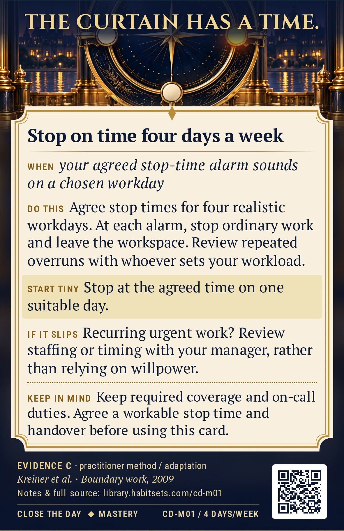 Back of card CD-M01: Stop on time four days a week. When: your agreed stop-time alarm sounds on a chosen workday Do this: Choose four realistic workdays and an agreed stopping time for each. When that day’s alarm sounds, stop ordinary work and leave the workspace; review repeated overruns with the person who sets your workload. Start tiny: Stop at the agreed time on one suitable day. Keep in mind: Keep required coverage and on-call duties. Agree a workable stop time and handover before using this card.