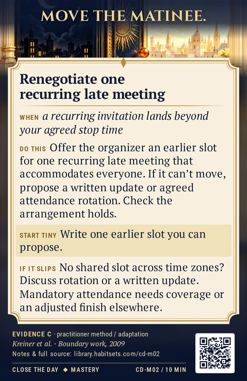 Back of card CD-M02: Renegotiate one recurring late meeting. When: a recurring invitation lands beyond your agreed stop time Do this: Ask the organizer to move one recurring late meeting into an earlier slot, and offer a specific option that accommodates the people involved. If moving it is impossible, propose a written update or agreed attendance rotation; check whether the arrangement actually holds. Start tiny: Write one earlier slot you can propose.
