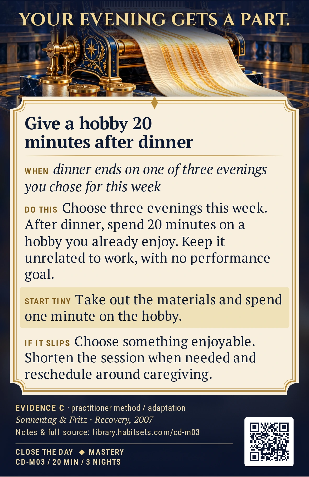 Back of card CD-M03: Give a hobby 20 minutes after dinner. When: dinner ends on one of three evenings you chose for this week Do this: Choose three evenings this week and spend 20 minutes after dinner on a hobby you already enjoy, such as drawing, playing music or making something. Keep it unrelated to work and leave any performance goal out of the session. Start tiny: Take out the materials and spend one minute on the hobby.