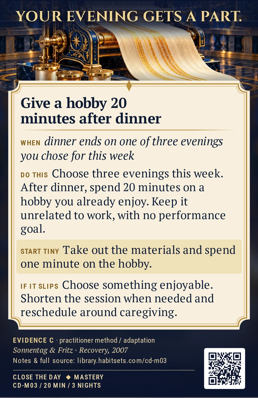 Back of card CD-M03: Give a hobby 20 minutes after dinner. When: dinner ends on one of three evenings you chose for this week Do this: Choose three evenings this week and spend 20 minutes after dinner on a hobby you already enjoy, such as drawing, playing music or making something. Keep it unrelated to work and leave any performance goal out of the session. Start tiny: Take out the materials and spend one minute on the hobby.