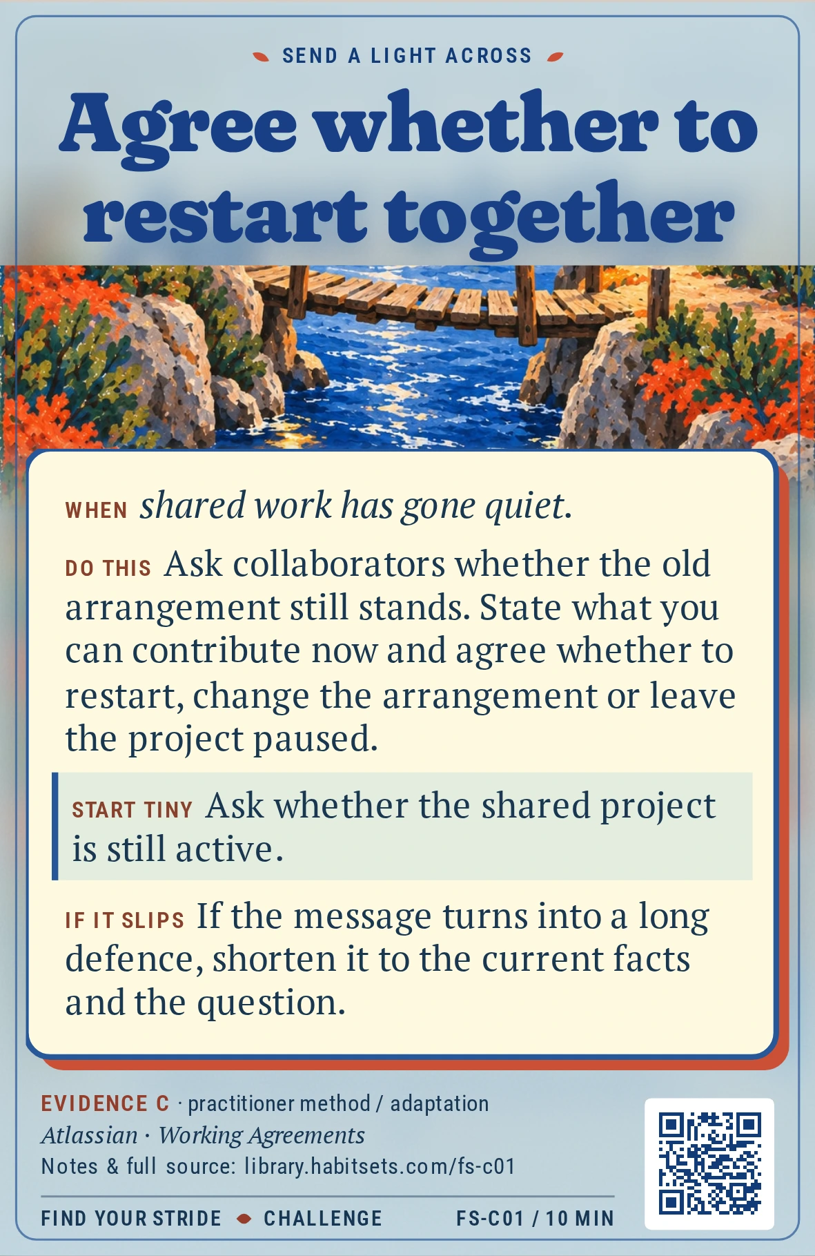 Back of card FS-C01: Agree whether to restart together. When: When shared work has gone quiet. Do this: Ask collaborators whether the old arrangement still stands. State what you can contribute now and agree whether to restart, change the arrangement or leave the project paused. Start tiny: Ask whether the shared project is still active.