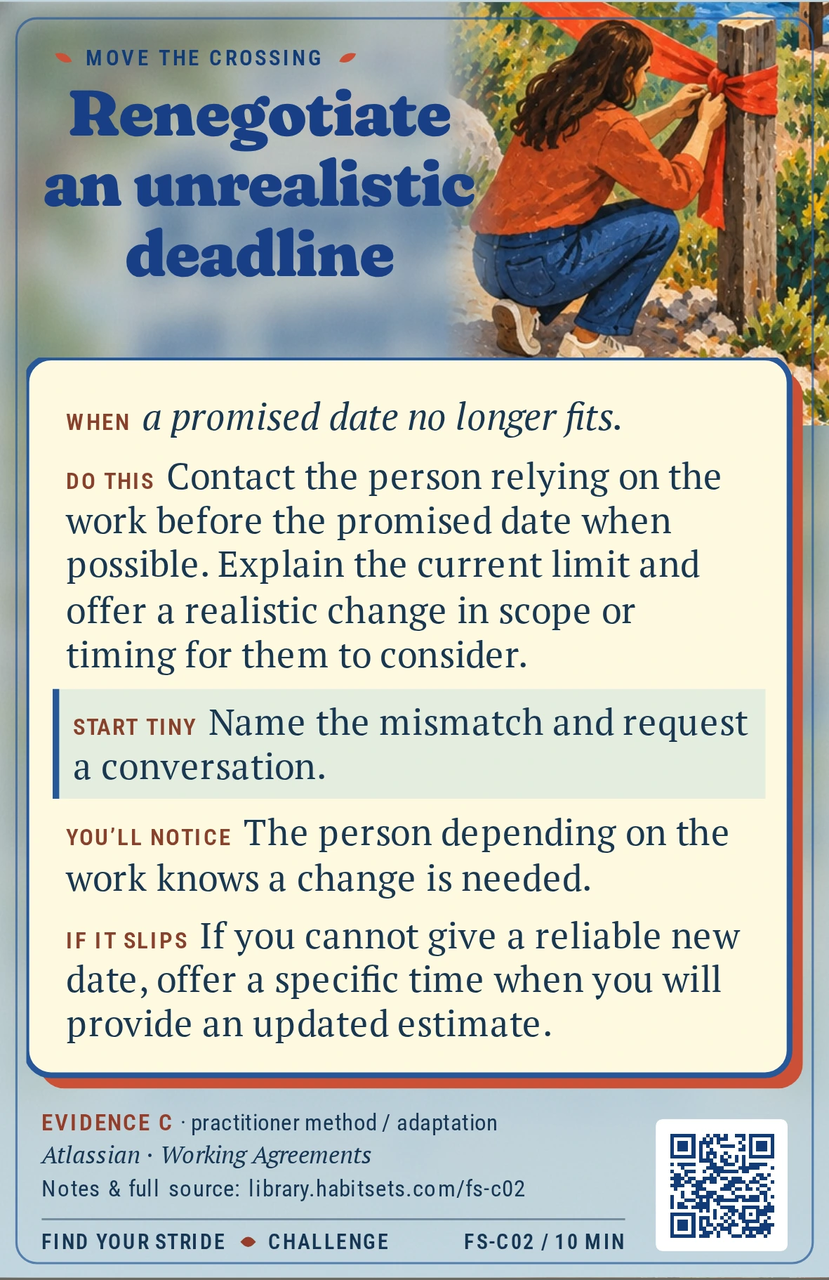 Back of card FS-C02: Renegotiate an unrealistic deadline. When: When a promised date no longer fits. Do this: Contact the person relying on the work before the promised date when possible. Explain the current limit and offer a realistic change in scope or timing for them to consider. Start tiny: Name the mismatch and request a conversation.