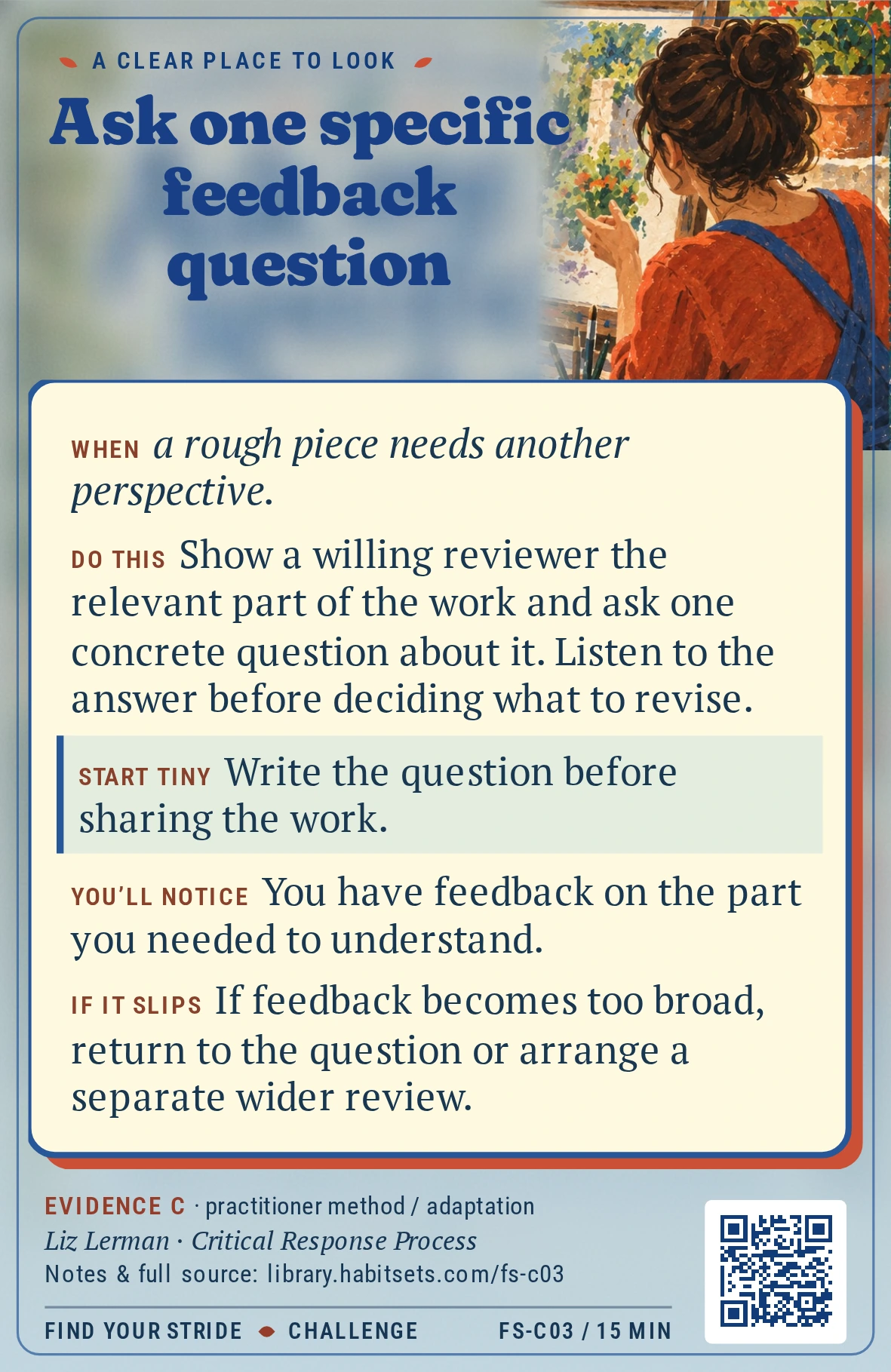 Back of card FS-C03: Ask one specific feedback question. When: When a rough piece needs another perspective. Do this: Show a willing reviewer the relevant part of the work and ask one concrete question about it. Listen to the answer before deciding what to revise. Start tiny: Write the question before sharing the work.