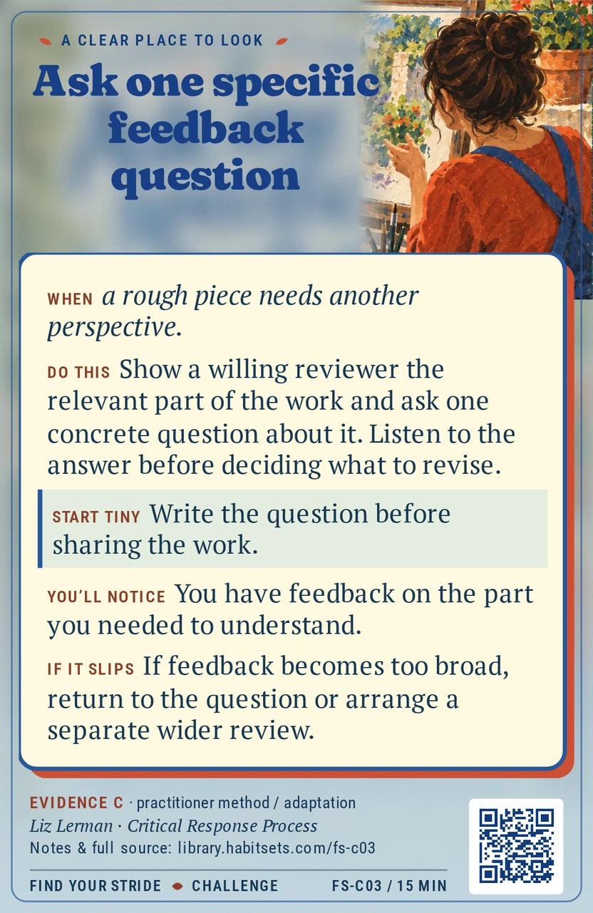 Back of card FS-C03: Ask one specific feedback question. When: When a rough piece needs another perspective. Do this: Show a willing reviewer the relevant part of the work and ask one concrete question about it. Listen to the answer before deciding what to revise. Start tiny: Write the question before sharing the work.