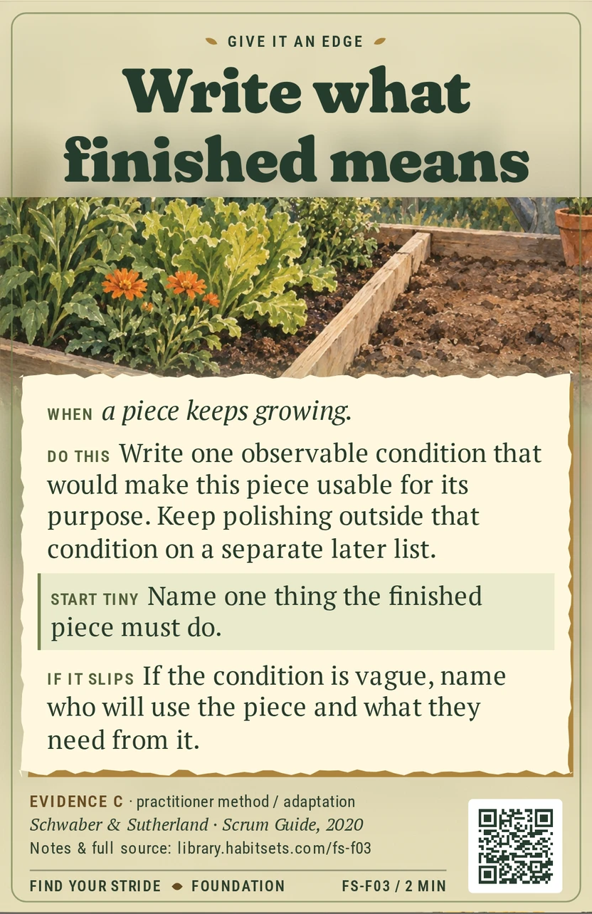 Back of card FS-F03: Write what finished means. When: When a piece keeps growing. Do this: Write one observable condition that would make this piece usable for its purpose. Keep polishing outside that condition on a separate later list. Start tiny: Name one thing the finished piece must do.