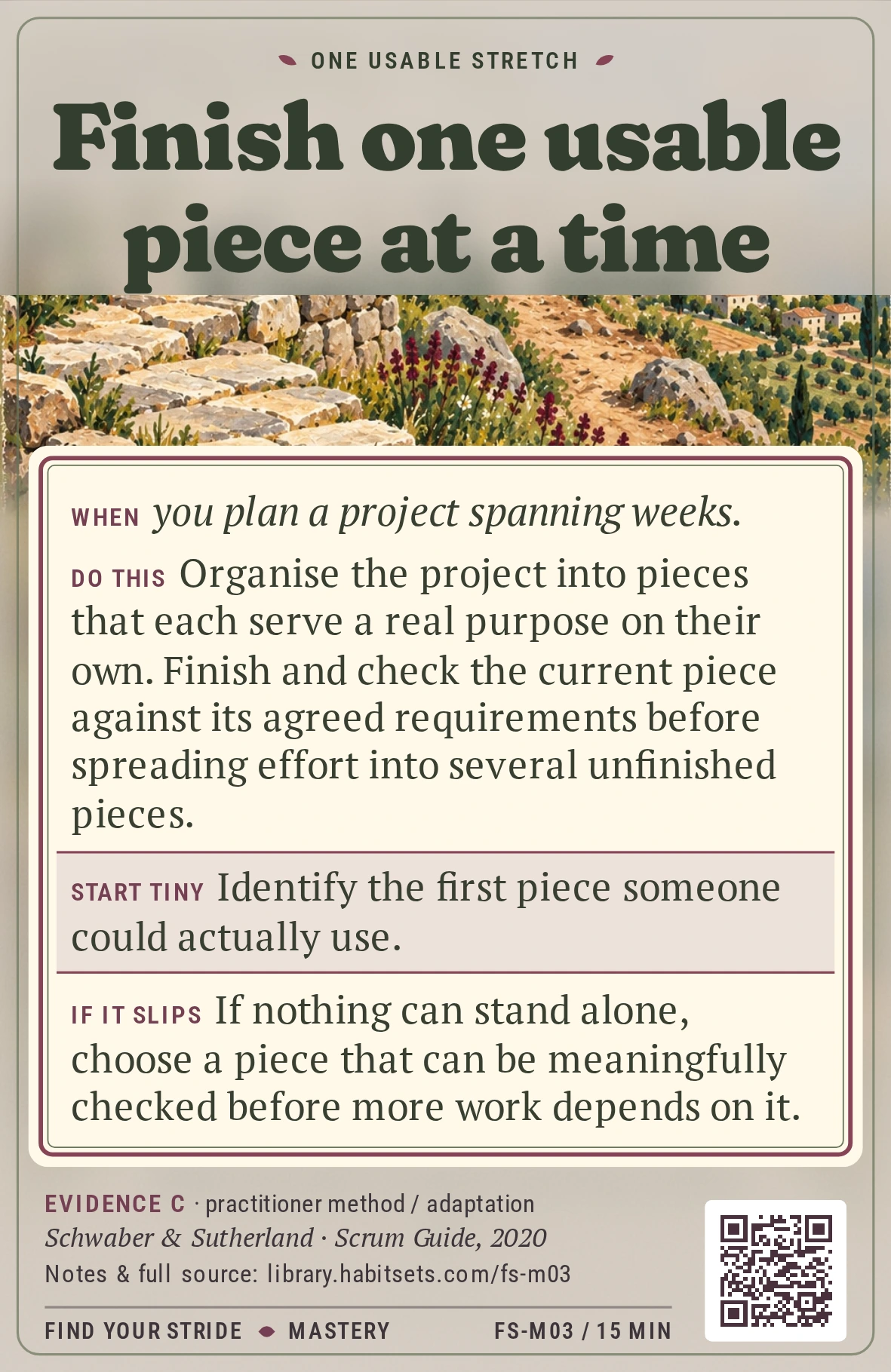 Back of card FS-M03: Finish one usable piece at a time. When: When you plan a project spanning weeks. Do this: Organise the project into pieces that each serve a real purpose on their own. Finish and check the current piece against its agreed requirements before spreading effort into several unfinished pieces. Start tiny: Identify the first piece someone could actually use.