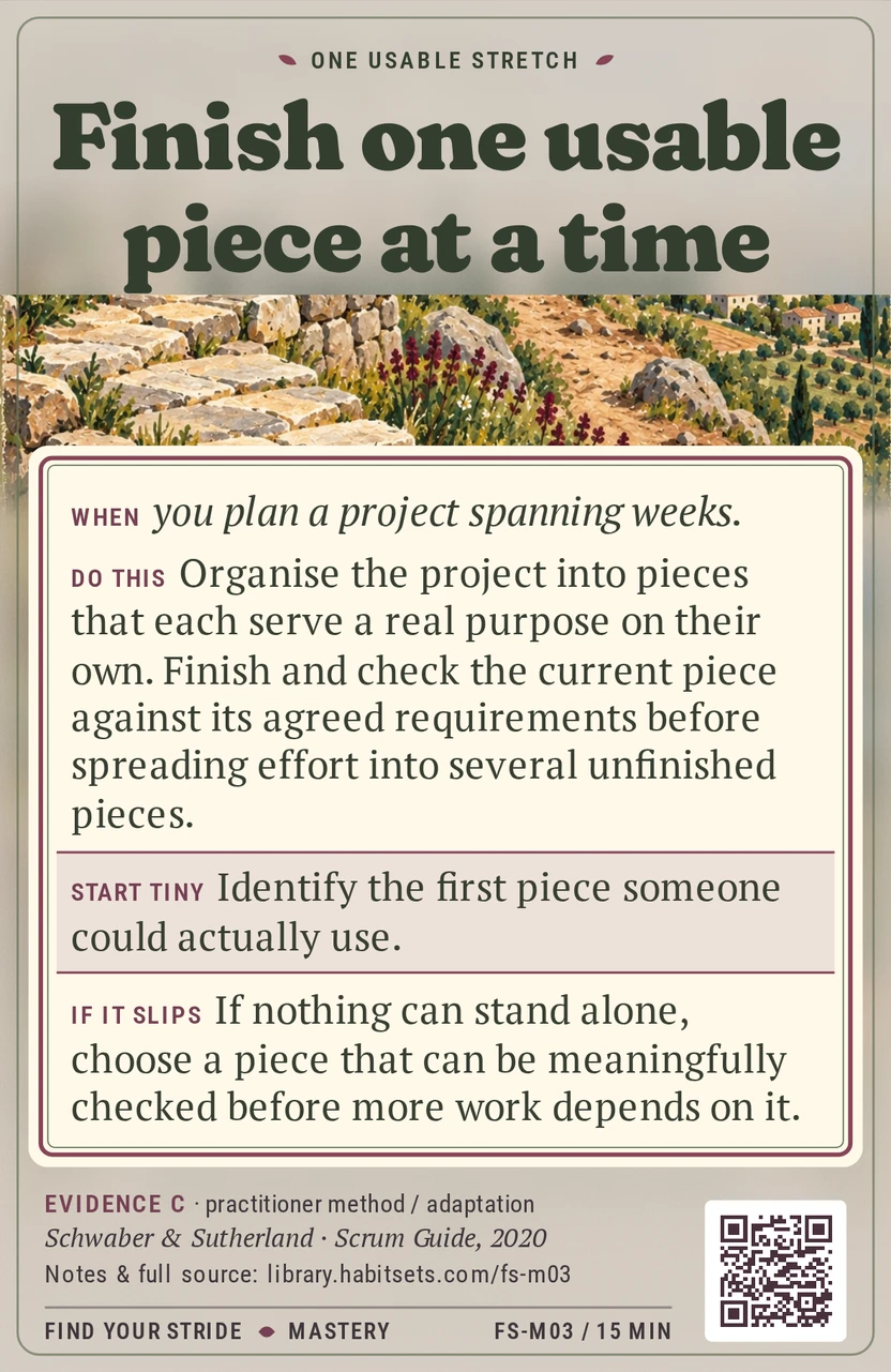 Back of card FS-M03: Finish one usable piece at a time. When: When you plan a project spanning weeks. Do this: Organise the project into pieces that each serve a real purpose on their own. Finish and check the current piece against its agreed requirements before spreading effort into several unfinished pieces. Start tiny: Identify the first piece someone could actually use.