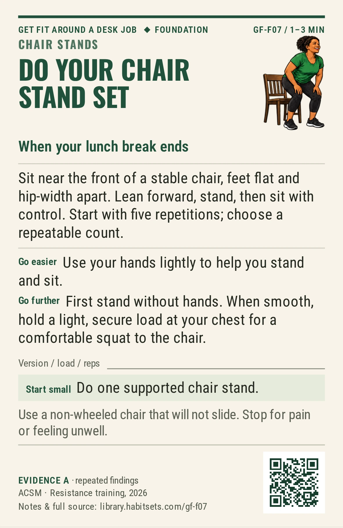 Back of card GF-F07: Do your chair stand set. When: your lunch break ends Do this: Sit near the front of a stable chair, feet flat and hip-width apart. Lean forward, stand, then sit with control. Start with five repetitions; choose a repeatable count. Start tiny: Do one supported chair stand. Keep in mind: Use a non-wheeled chair that will not slide. Stop for pain or feeling unwell.