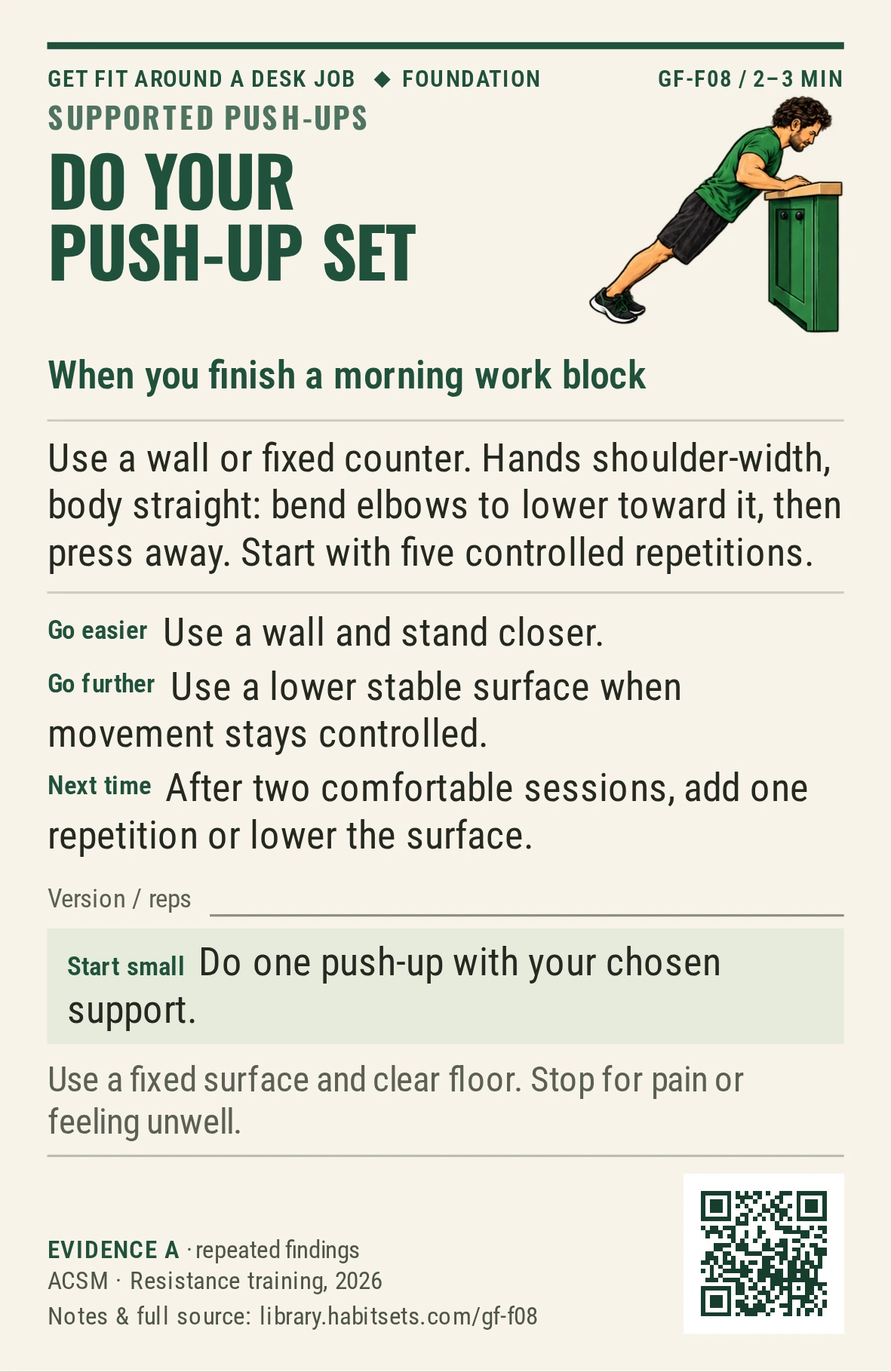 Back of card GF-F08: Do your push-up set. When: you finish a morning work block Do this: Use a wall or fixed counter. Hands shoulder-width, body straight: bend elbows to lower toward it, then press away. Start with five controlled repetitions. Start tiny: Do one push-up with your chosen support. Keep in mind: Use a fixed surface and clear floor. Stop for pain or feeling unwell.