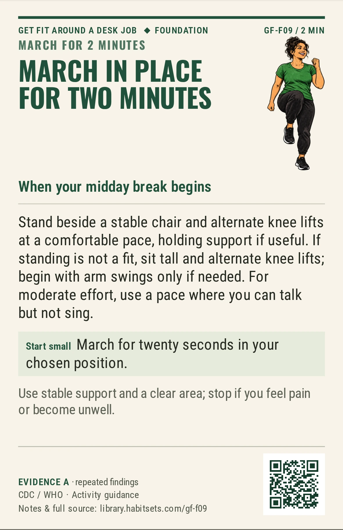 Back of card GF-F09: March in place for two minutes. When: your midday break begins Do this: Stand beside a stable chair and alternate knee lifts at a comfortable pace, holding support if useful. If standing is not a fit, sit tall and alternate knee lifts; begin with arm swings only if needed. For moderate effort, use a pace where you can talk but not sing. Start tiny: March for twenty seconds in your chosen position. Keep in mind: Use stable support and a clear area; stop if you feel pain or become unwell.