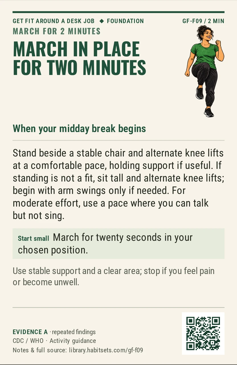 Back of card GF-F09: March in place for two minutes. When: your midday break begins Do this: Stand beside a stable chair and alternate knee lifts at a comfortable pace, holding support if useful. If standing is not a fit, sit tall and alternate knee lifts; begin with arm swings only if needed. For moderate effort, use a pace where you can talk but not sing. Start tiny: March for twenty seconds in your chosen position. Keep in mind: Use stable support and a clear area; stop if you feel pain or become unwell.