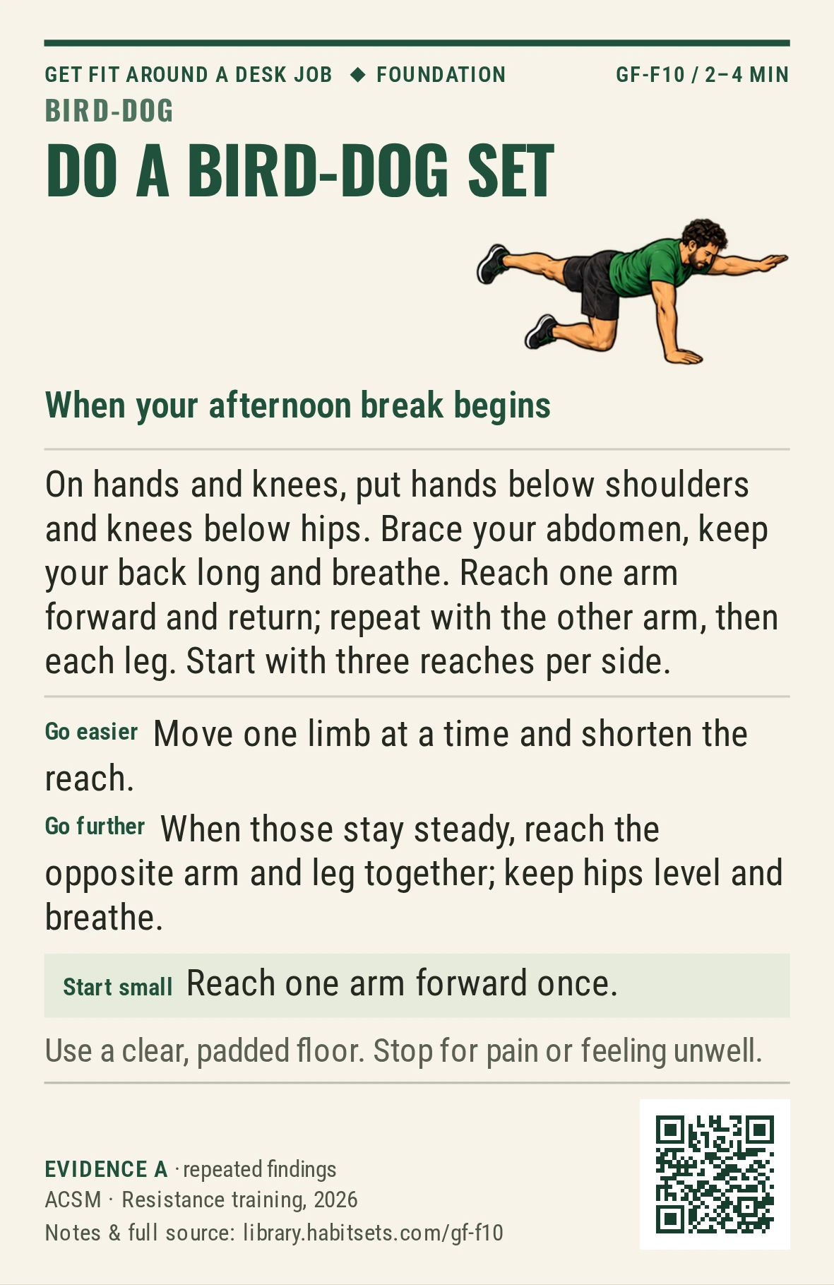 Back of card GF-F10: Do a bird-dog set. When: your afternoon break begins Do this: On hands and knees, put hands below shoulders and knees below hips. Brace your abdomen, keep your back long and breathe. Reach one arm forward and return; repeat with the other arm, then each leg. Start with three reaches per side. Start tiny: Reach one arm forward once. Keep in mind: Use a clear, padded floor. Stop for pain or feeling unwell.