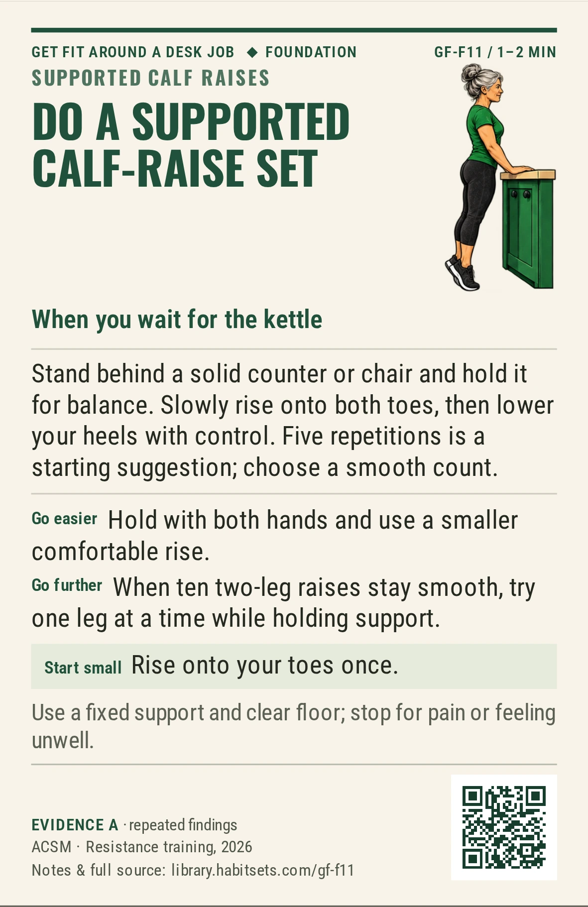 Back of card GF-F11: Do a supported calf-raise set. When: you wait for the kettle Do this: Stand behind a solid counter or chair and hold it for balance. Slowly rise onto both toes, then lower your heels with control. Five repetitions is a starting suggestion; choose a smooth count. Start tiny: Rise onto your toes once. Keep in mind: Use a fixed support and clear floor; stop for pain or feeling unwell.