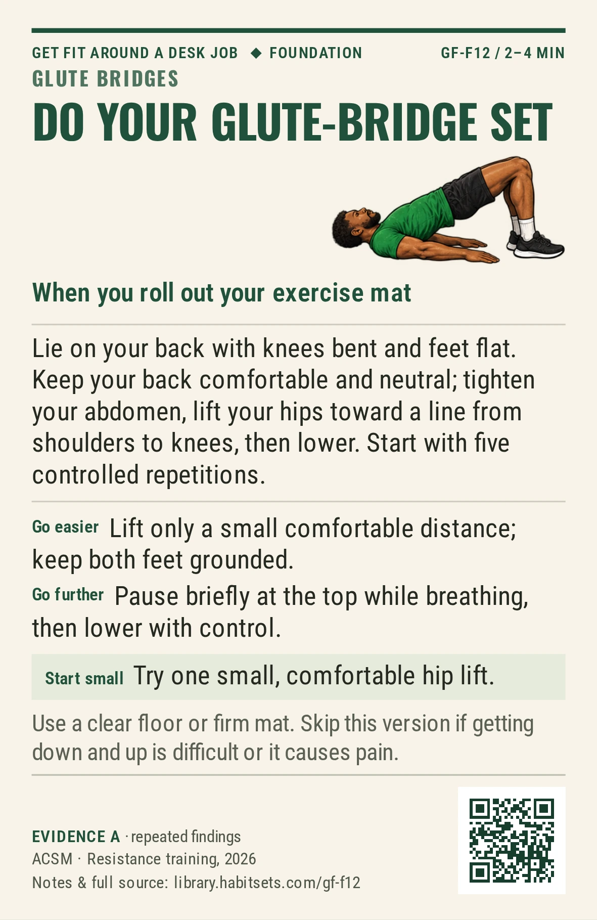 Back of card GF-F12: Do your glute-bridge set. When: you roll out your exercise mat Do this: Lie on your back with knees bent and feet flat. Keep your back comfortable and neutral; tighten your abdomen, lift your hips toward a line from shoulders to knees, then lower. Start with five controlled repetitions. Start tiny: Try one small, comfortable hip lift. Keep in mind: Use a clear floor or firm mat. Skip this version if getting down and up is difficult or it causes pain.