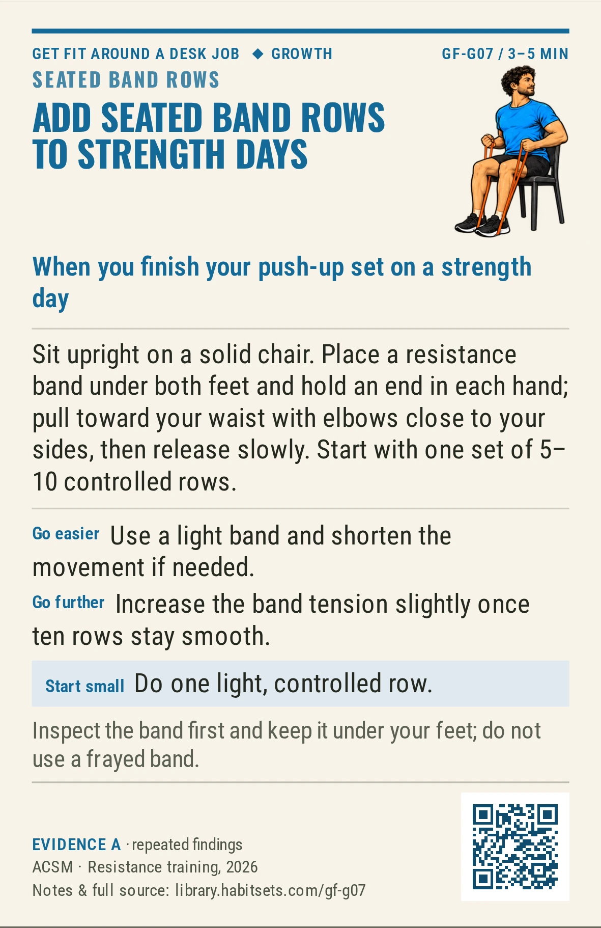 Back of card GF-G07: Add seated band rows to strength days. When: you finish your push-up set on a strength day Do this: Sit upright on a solid chair. Place a resistance band under both feet and hold an end in each hand; pull toward your waist with elbows close to your sides, then release slowly. Start with one set of 5–10 controlled rows. Start tiny: Do one light, controlled row. Keep in mind: Inspect the band first and keep it under your feet; do not use a frayed band.