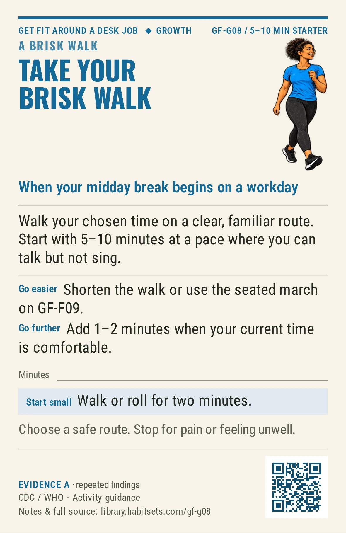 Back of card GF-G08: Take your brisk walk. When: your midday break begins on a workday Do this: Walk your chosen time on a clear, familiar route. Start with 5–10 minutes at a pace where you can talk but not sing. Start tiny: Walk or roll for two minutes. Keep in mind: Choose a safe route. Stop for pain or feeling unwell.