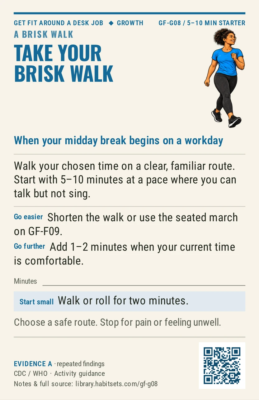 Back of card GF-G08: Take your brisk walk. When: your midday break begins on a workday Do this: Walk your chosen time on a clear, familiar route. Start with 5–10 minutes at a pace where you can talk but not sing. Start tiny: Walk or roll for two minutes. Keep in mind: Choose a safe route. Stop for pain or feeling unwell.
