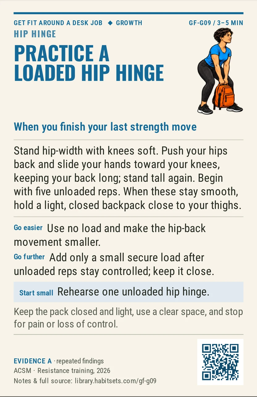 Back of card GF-G09: Practice a loaded hip hinge. When: you finish your last strength move Do this: Stand hip-width with knees soft. Push your hips back and slide your hands toward your knees, keeping your back long; stand tall again. Begin with five unloaded reps. When these stay smooth, hold a light, closed backpack close to your thighs. Start tiny: Rehearse one unloaded hip hinge. Keep in mind: Keep the pack closed and light, use a clear space, and stop for pain or loss of control.