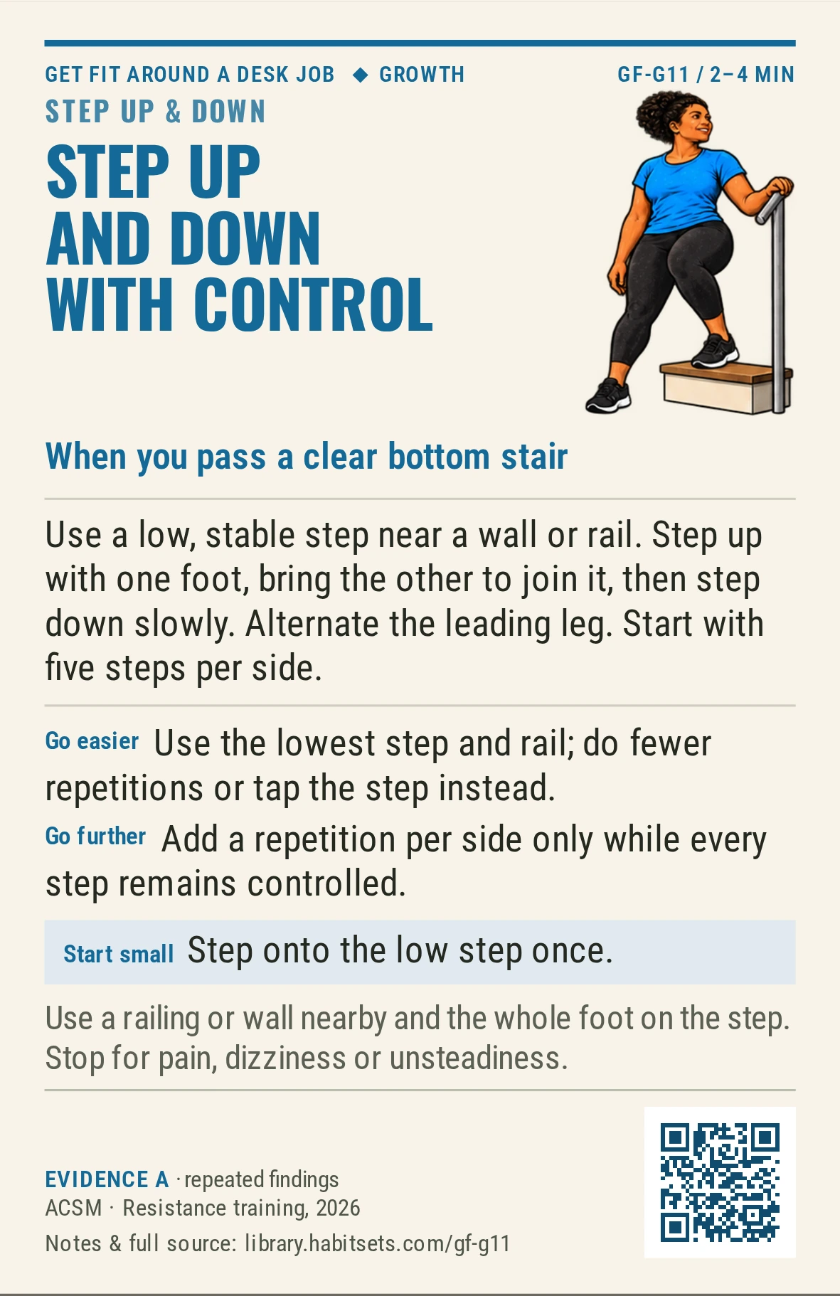 Back of card GF-G11: Step up and down with control. When: you pass a clear bottom stair Do this: Use a low, stable step near a wall or rail. Step up with one foot, bring the other to join it, then step down slowly. Alternate the leading leg. Start with five steps per side. Start tiny: Step onto the low step once. Keep in mind: Use a railing or wall nearby and the whole foot on the step. Stop for pain, dizziness or unsteadiness.