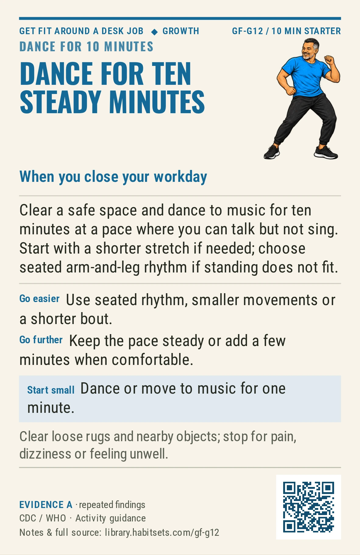 Back of card GF-G12: Dance for ten steady minutes. When: you close your workday Do this: Clear a safe space and dance to music for ten minutes at a pace where you can talk but not sing. Start with a shorter stretch if needed; choose seated arm-and-leg rhythm if standing does not fit. Start tiny: Dance or move to music for one minute. Keep in mind: Clear loose rugs and nearby objects; stop for pain, dizziness or feeling unwell.