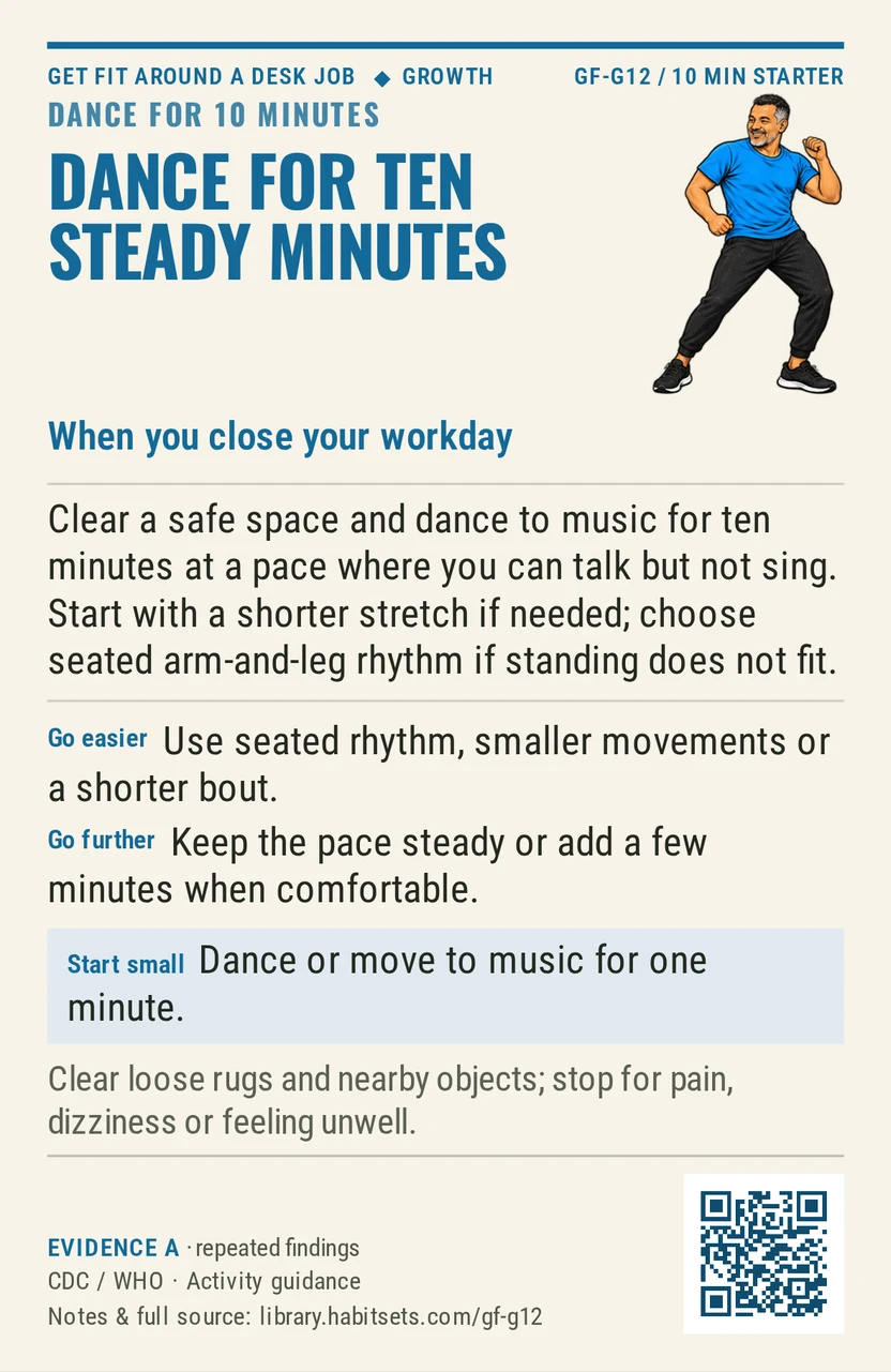 Back of card GF-G12: Dance for ten steady minutes. When: you close your workday Do this: Clear a safe space and dance to music for ten minutes at a pace where you can talk but not sing. Start with a shorter stretch if needed; choose seated arm-and-leg rhythm if standing does not fit. Start tiny: Dance or move to music for one minute. Keep in mind: Clear loose rugs and nearby objects; stop for pain, dizziness or feeling unwell.