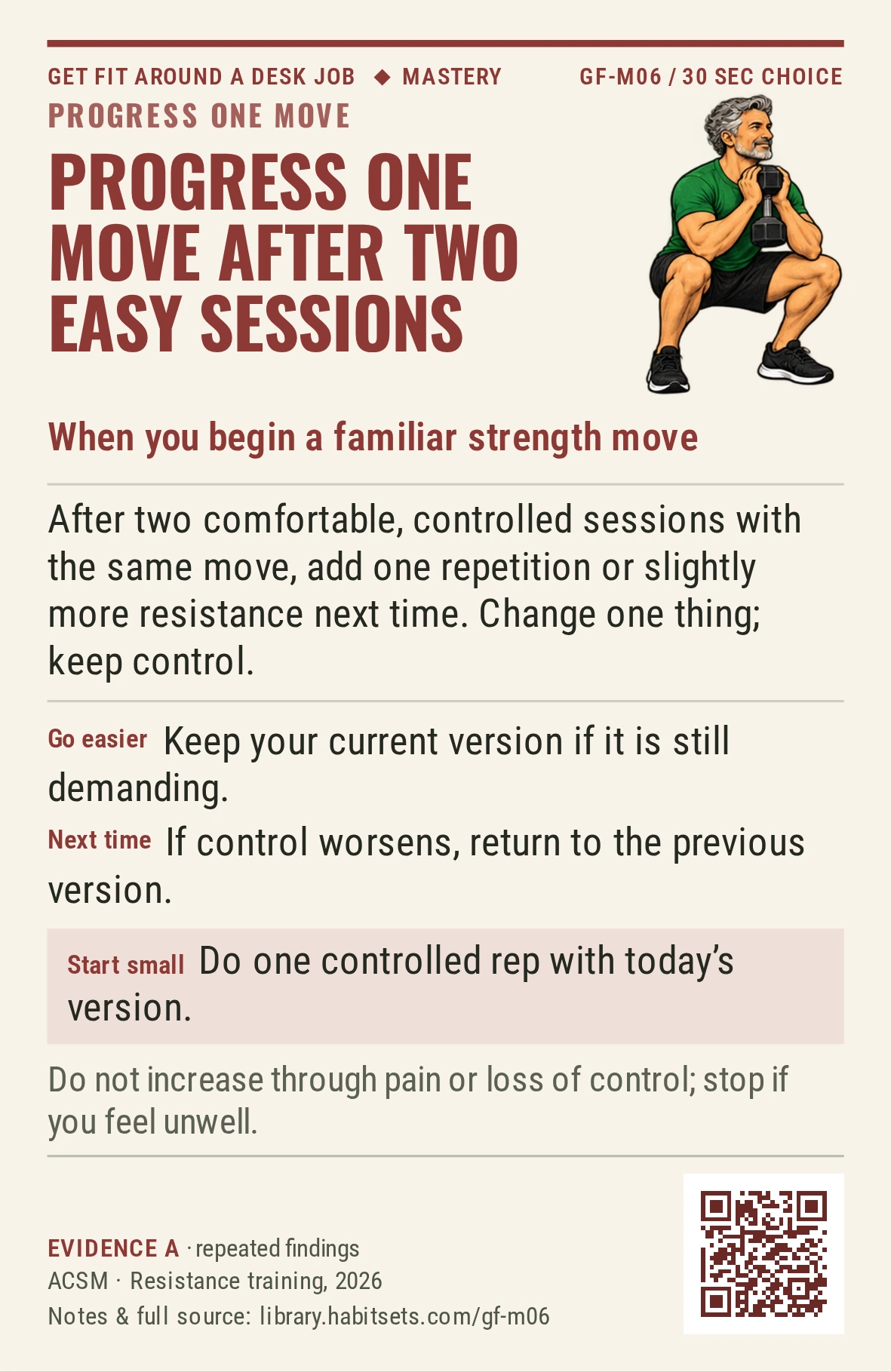 Back of card GF-M06: Progress one move after two easy sessions. When: you begin a familiar strength move Do this: After two comfortable, controlled sessions with the same move, add one repetition or slightly more resistance next time. Change one thing; keep control. Start tiny: Do one controlled rep with today's version. Keep in mind: Do not increase through pain or loss of control; stop if you feel unwell.