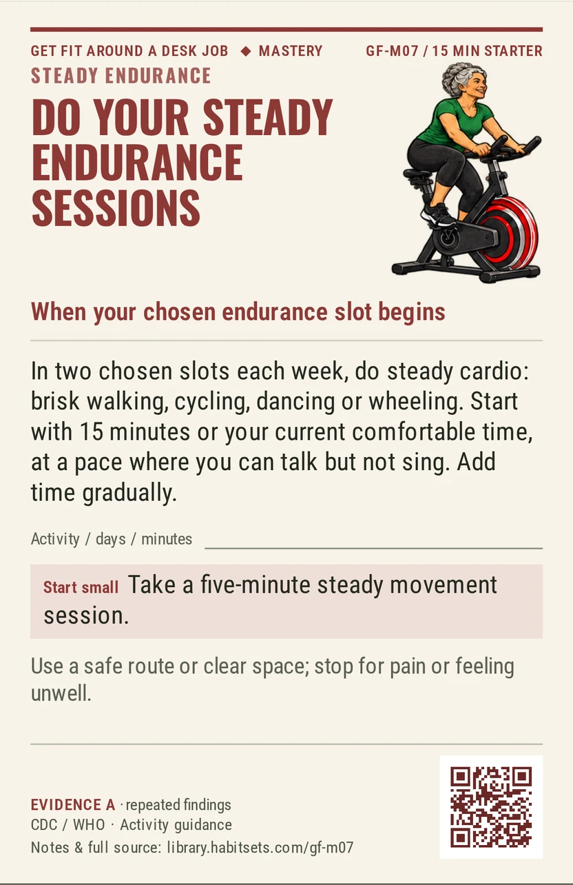 Back of card GF-M07: Do your steady endurance sessions. When: your chosen endurance slot begins Do this: In two chosen slots each week, do steady cardio: brisk walking, cycling, dancing or wheeling. Start with 15 minutes or your current comfortable time, at a pace where you can talk but not sing. Add time gradually. Start tiny: Take a five-minute steady movement session. Keep in mind: Use a safe route or clear space; stop for pain or feeling unwell.