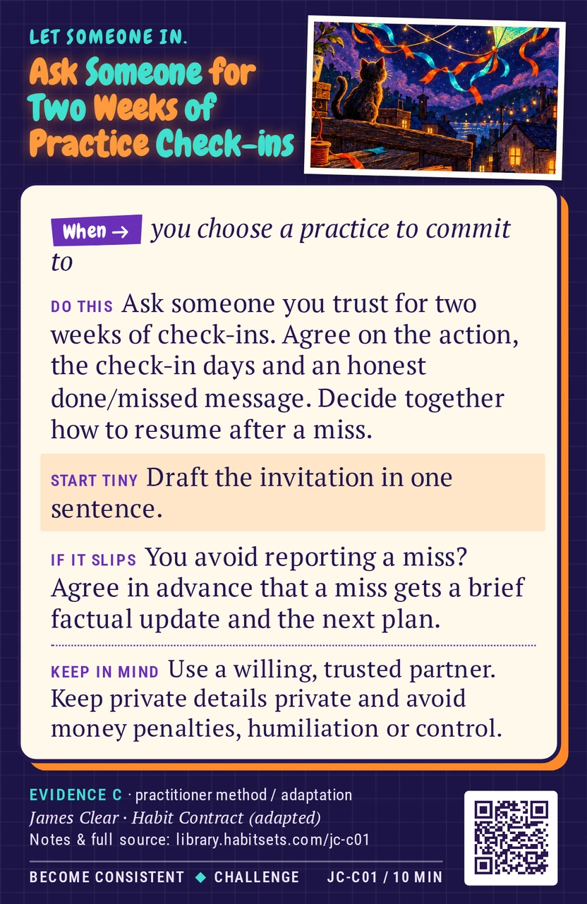 Back of card JC-C01: Ask Someone for Two Weeks of Practice Check-ins. When: you choose a practice to commit to Do this: Ask someone you trust for two weeks of check-ins. Agree on the action, the check-in days and an honest done/missed message. Decide together how to resume after a miss. Start tiny: Draft the invitation in one sentence. Keep in mind: Use a willing, trusted partner. Keep private details private and avoid money penalties, humiliation or control.