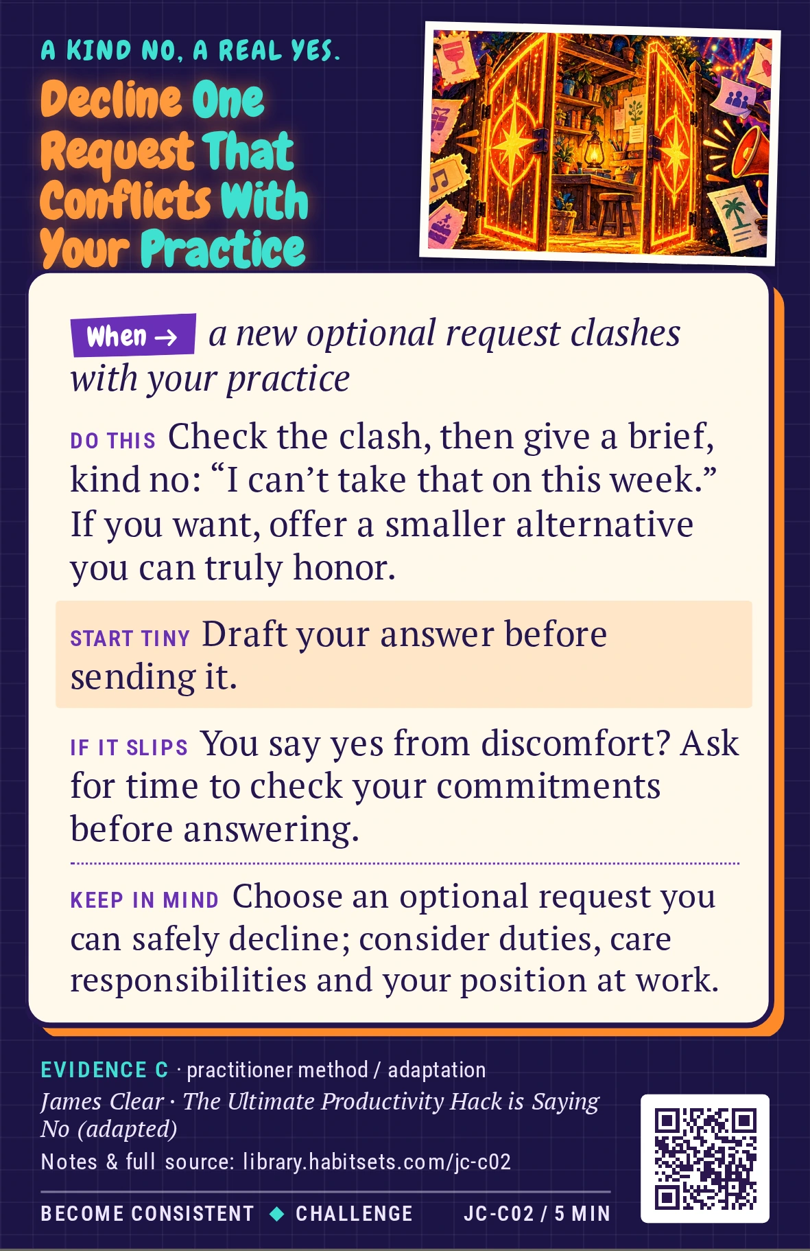 Back of card JC-C02: Decline One Request That Conflicts With Your Practice. When: a new optional request clashes with your practice Do this: Check the clash, then give a brief, kind no: “I can’t take that on this week.” If you want, offer a smaller alternative you can truly honor. Start tiny: Draft your answer before sending it. Keep in mind: Choose an optional request you can safely decline; consider duties, care responsibilities and your position at work.
