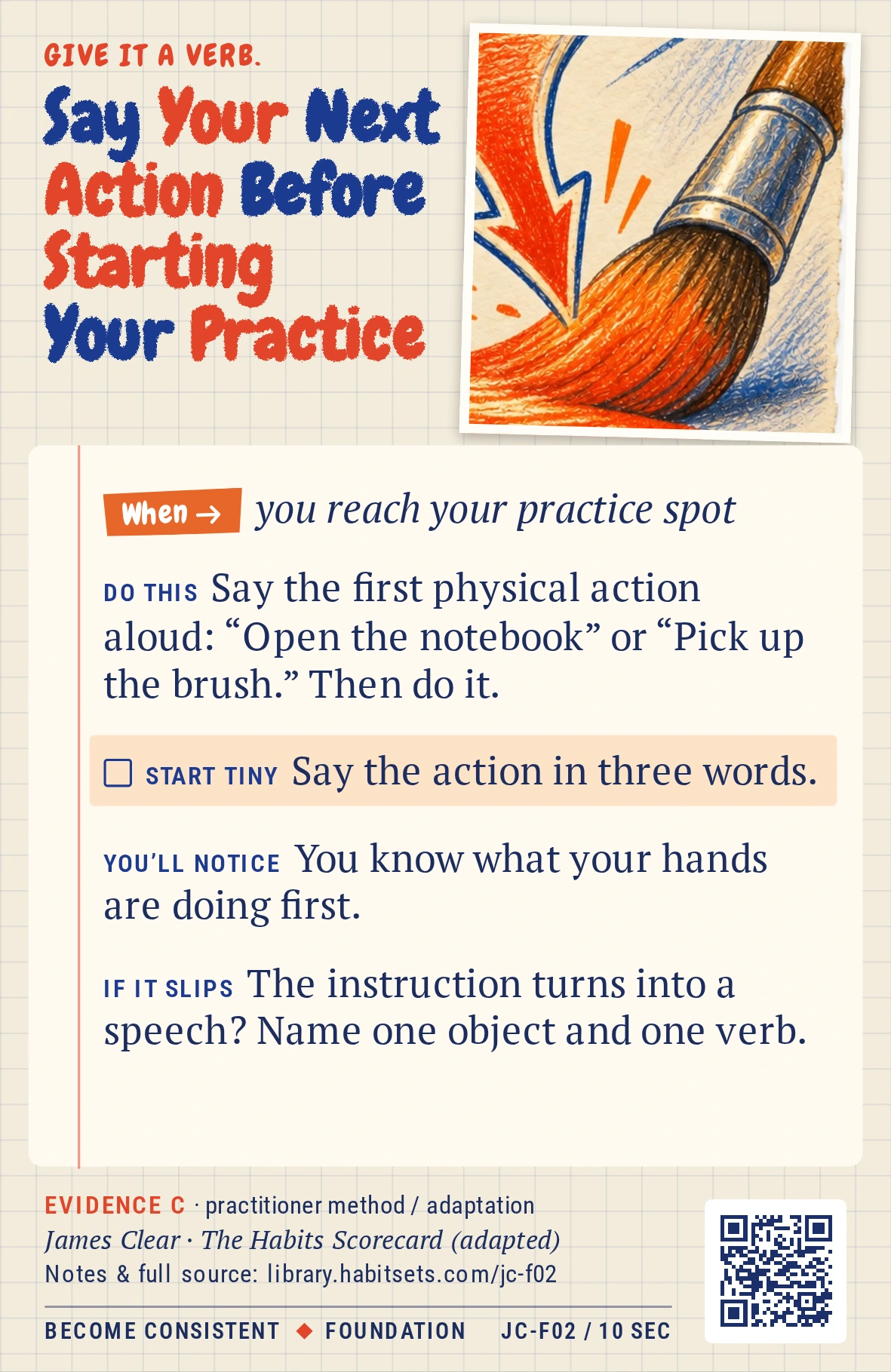 Back of card JC-F02: Say Your Next Action Before Starting Your Practice. When: you reach your practice spot Do this: Say the first physical action aloud: “Open the notebook” or “Pick up the brush.” Then do it. Start tiny: Say the action in three words.