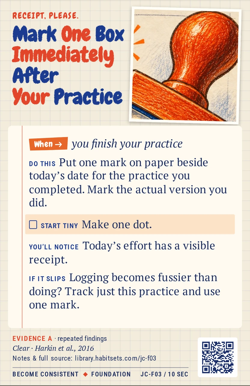 Back of card JC-F03: Mark One Box Immediately After Your Practice. When: you finish your practice Do this: Put one mark on paper beside today’s date for the practice you completed. Mark the actual version you did. Start tiny: Make one dot.
