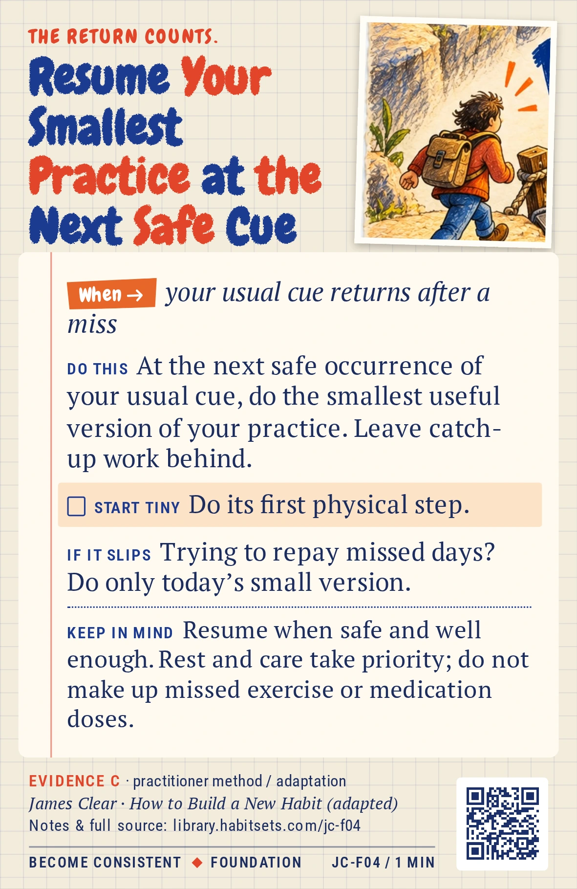 Back of card JC-F04: Resume Your Smallest Practice at the Next Safe Cue. When: your usual cue returns after a miss Do this: At the next safe occurrence of your usual cue, do the smallest useful version of your practice. Leave catch-up work behind. Start tiny: Do its first physical step. Keep in mind: Resume when safe and well enough. Rest and care take priority; do not make up missed exercise or medication doses.