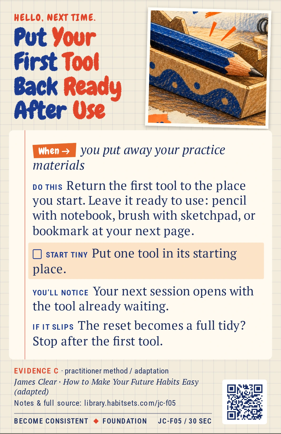 Back of card JC-F05: Put Your First Tool Back Ready After Use. When: you put away your practice materials Do this: Return the first tool to the place you start. Leave it ready to use: pencil with notebook, brush with sketchpad, or bookmark at your next page. Start tiny: Put one tool in its starting place.