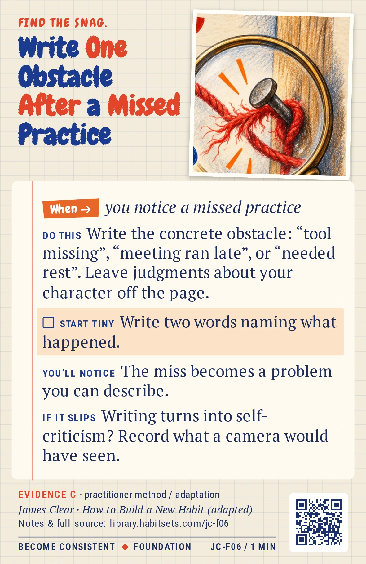 Back of card JC-F06: Write One Obstacle After a Missed Practice. When: you notice a missed practice Do this: Write the concrete obstacle: “tool missing”, “meeting ran late”, or “needed rest”. Leave judgments about your character off the page. Start tiny: Write two words naming what happened.