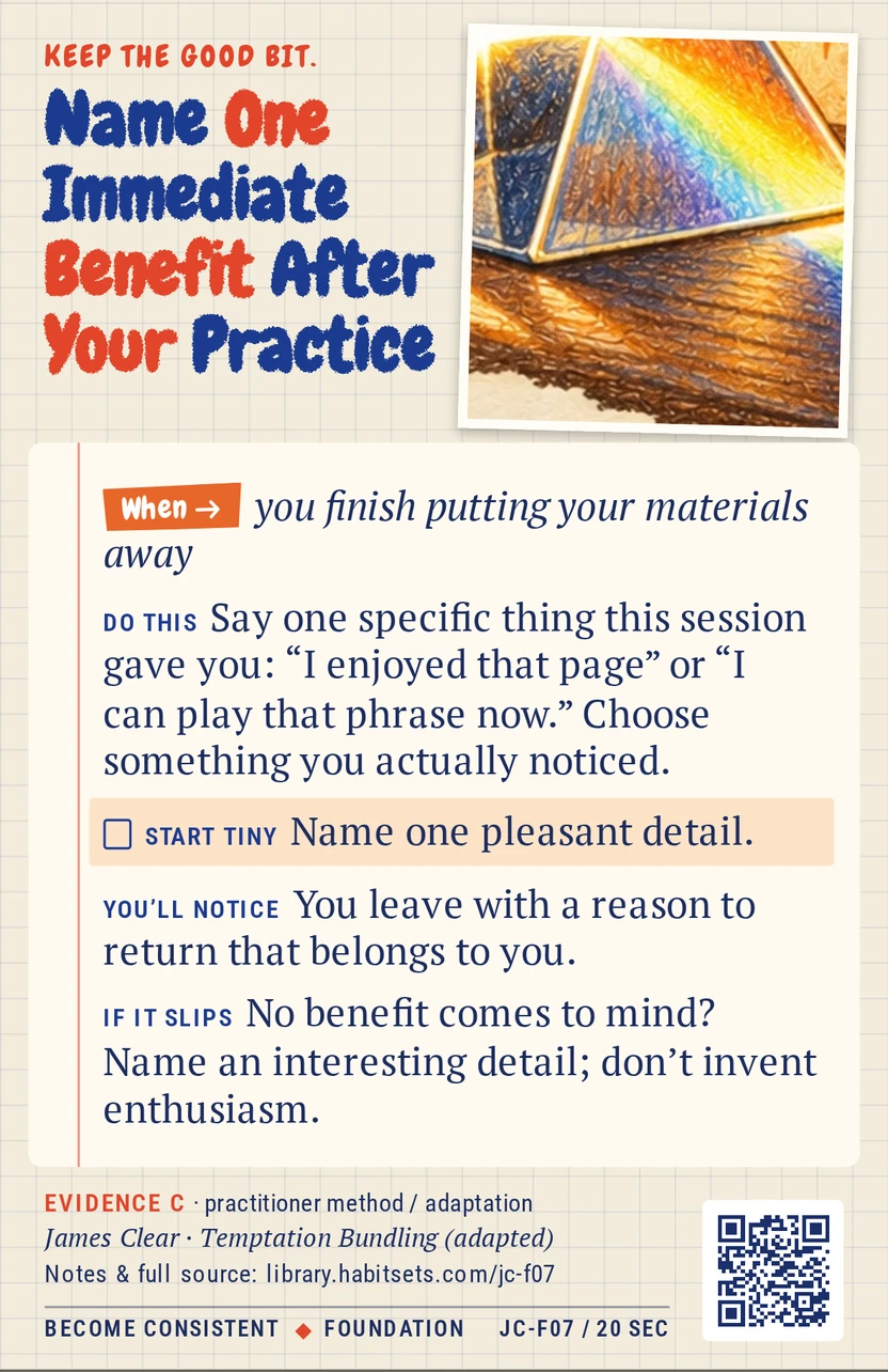 Back of card JC-F07: Name One Immediate Benefit After Your Practice. When: you finish putting your materials away Do this: Say one specific thing this session gave you: “I enjoyed that page” or “I can play that phrase now.” Choose something you actually noticed. Start tiny: Name one pleasant detail.