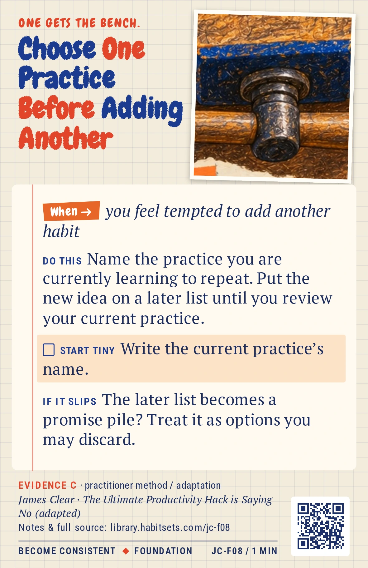 Back of card JC-F08: Choose One Practice Before Adding Another. When: you feel tempted to add another habit Do this: Name the practice you are currently learning to repeat. Put the new idea on a later list until you review your current practice. Start tiny: Write the current practice’s name.