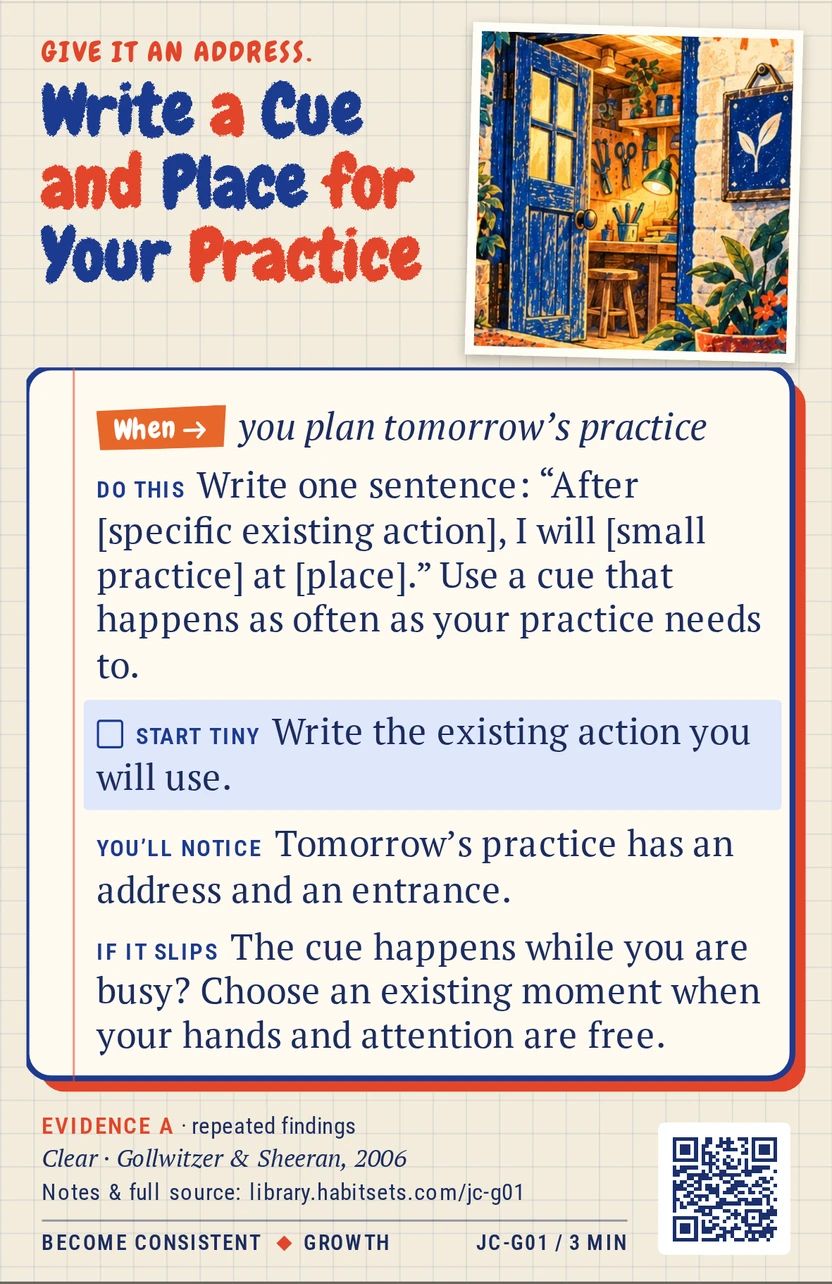 Back of card JC-G01: Write a Cue and Place for Your Practice. When: you plan tomorrow’s practice Do this: Write one sentence: “After [specific existing action], I will [small practice] at [place].” Use a cue that happens as often as your practice needs to. Start tiny: Write the existing action you will use.