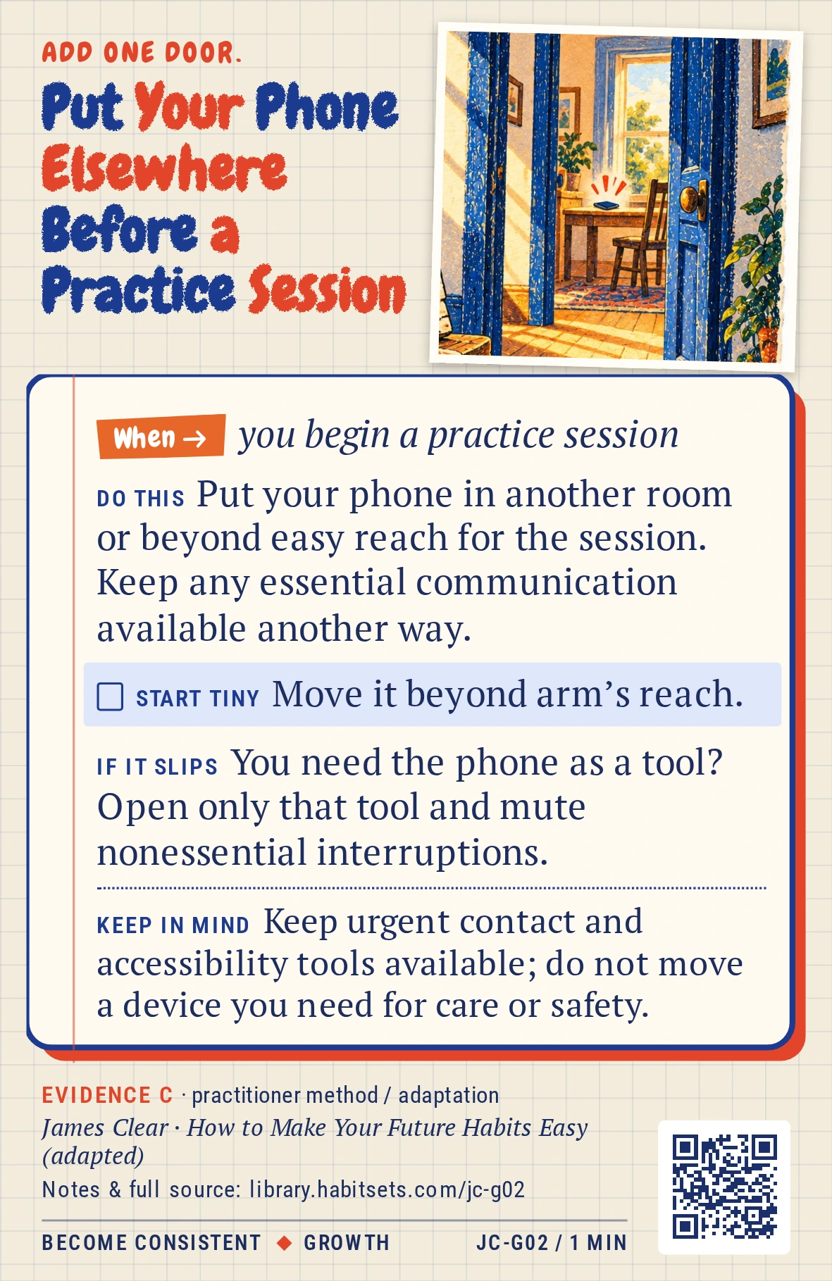 Back of card JC-G02: Put Your Phone Elsewhere Before a Practice Session. When: you begin a practice session Do this: Put your phone in another room or beyond easy reach for the session. Keep any essential communication available another way. Start tiny: Move it beyond arm’s reach. Keep in mind: Keep urgent contact and accessibility tools available; do not move a device you need for care or safety.