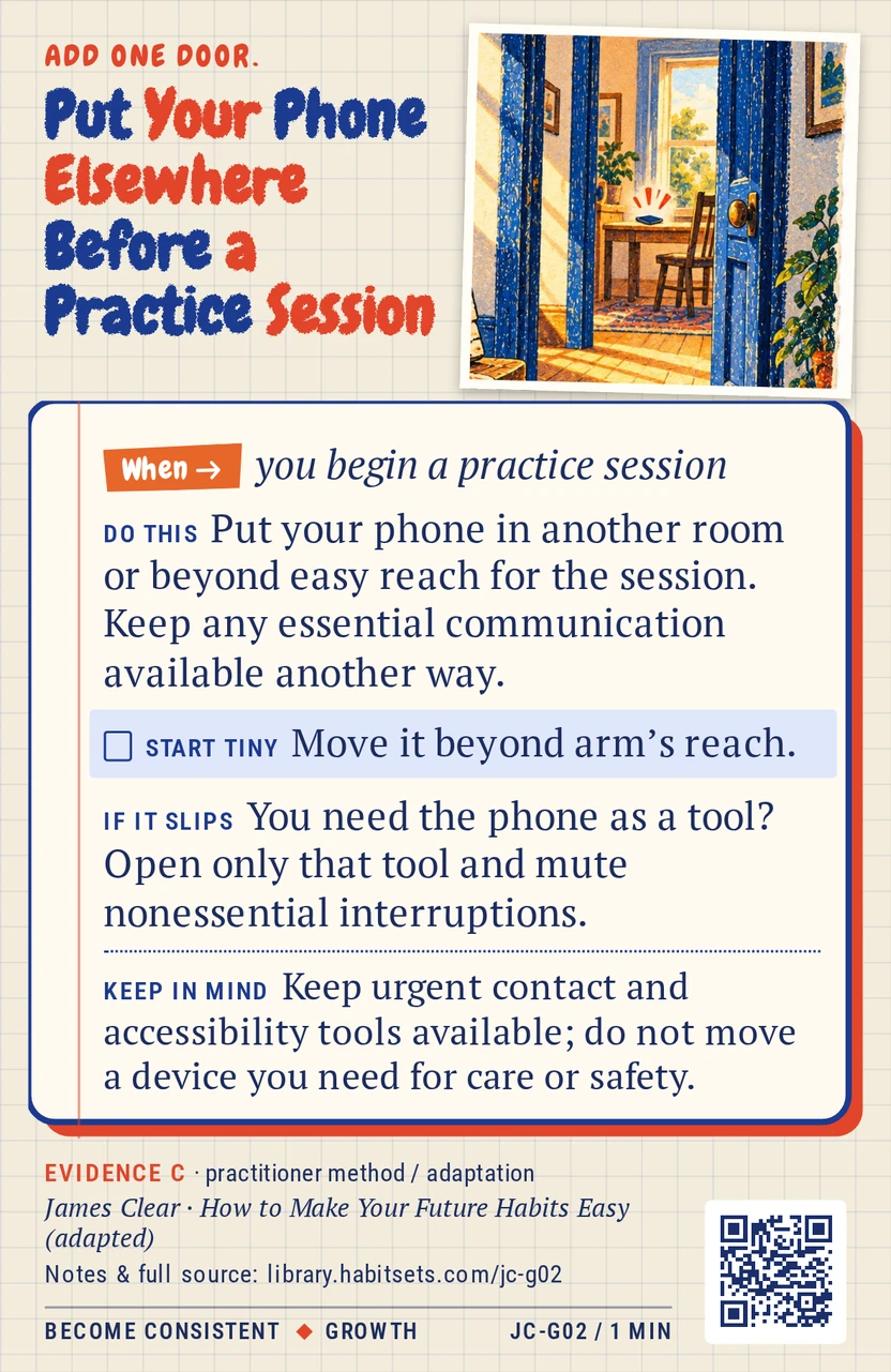Back of card JC-G02: Put Your Phone Elsewhere Before a Practice Session. When: you begin a practice session Do this: Put your phone in another room or beyond easy reach for the session. Keep any essential communication available another way. Start tiny: Move it beyond arm’s reach. Keep in mind: Keep urgent contact and accessibility tools available; do not move a device you need for care or safety.