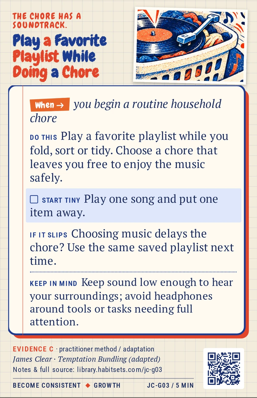 Back of card JC-G03: Play a Favorite Playlist While Doing a Chore. When: you begin a routine household chore Do this: Play a favorite playlist while you fold, sort or tidy. Choose a chore that leaves you free to enjoy the music safely. Start tiny: Play one song and put one item away. Keep in mind: Keep sound low enough to hear your surroundings; avoid headphones around tools or tasks needing full attention.