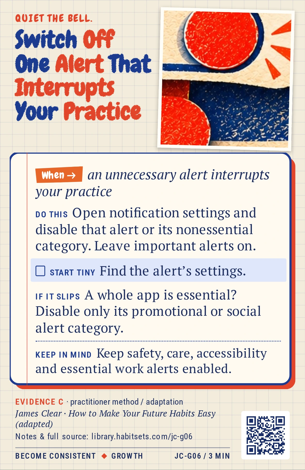 Back of card JC-G06: Switch Off One Alert That Interrupts Your Practice. When: an unnecessary alert interrupts your practice Do this: Open notification settings and disable that alert or its nonessential category. Leave important alerts on. Start tiny: Find the alert’s settings. Keep in mind: Keep safety, care, accessibility and essential work alerts enabled.