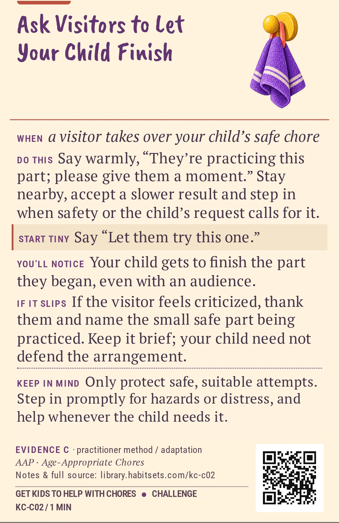 Back of card KC-C02: Ask Visitors to Let Your Child Finish. When: a visitor takes over your child’s safe chore Do this: Say warmly, “They’re practicing this part; please give them a moment.” Stay nearby, accept a slower result and step in when safety or the child’s request calls for it. Start tiny: Say “Let them try this one.” Keep in mind: Only protect safe, suitable attempts. Step in promptly for hazards or distress, and help whenever the child needs it.