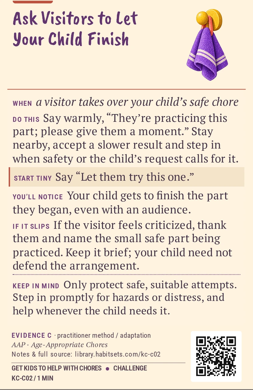 Back of card KC-C02: Ask Visitors to Let Your Child Finish. When: a visitor takes over your child’s safe chore Do this: Say warmly, “They’re practicing this part; please give them a moment.” Stay nearby, accept a slower result and step in when safety or the child’s request calls for it. Start tiny: Say “Let them try this one.” Keep in mind: Only protect safe, suitable attempts. Step in promptly for hazards or distress, and help whenever the child needs it.